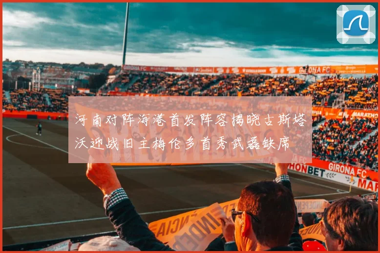 河南对阵海港首发阵容揭晓古斯塔沃迎战旧主梅伦多首秀武磊缺席