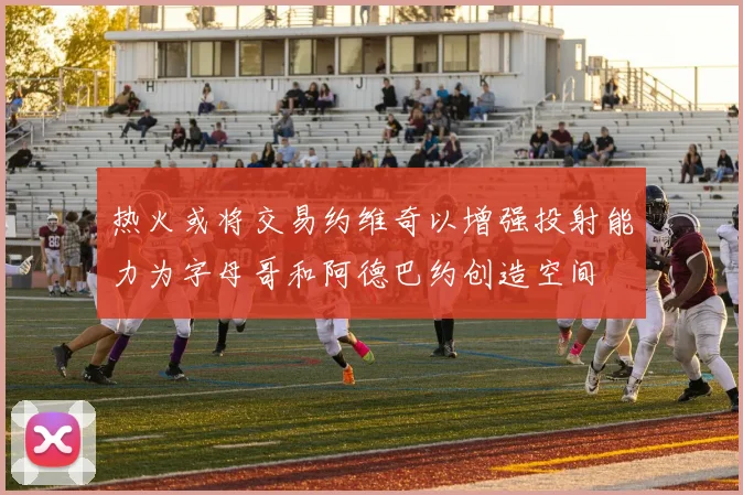 热火或将交易约维奇以增强投射能力为字母哥和阿德巴约创造空间