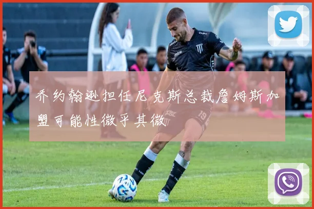 乔约翰逊担任尼克斯总裁詹姆斯加盟可能性微乎其微