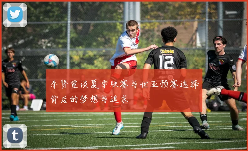 李贤重谈夏季联赛与世亚预赛选择背后的梦想与追求