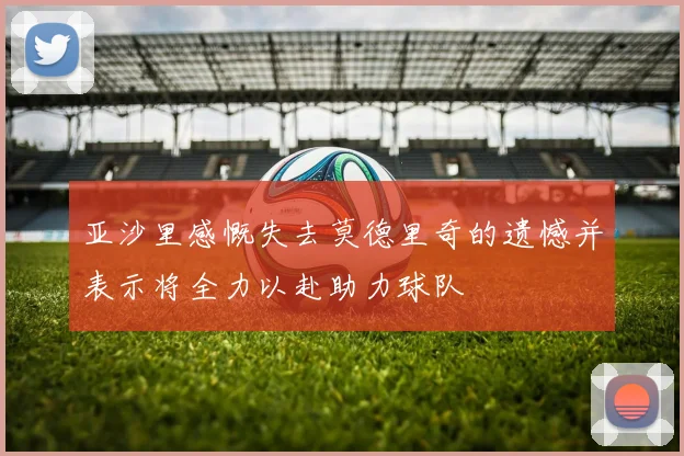亚沙里感慨失去莫德里奇的遗憾并表示将全力以赴助力球队