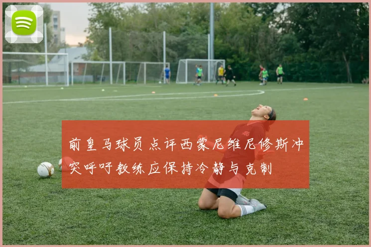 前皇马球员点评西蒙尼维尼修斯冲突呼吁教练应保持冷静与克制