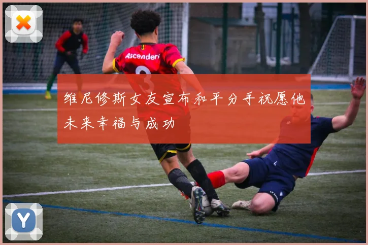 维尼修斯女友宣布和平分手祝愿他未来幸福与成功