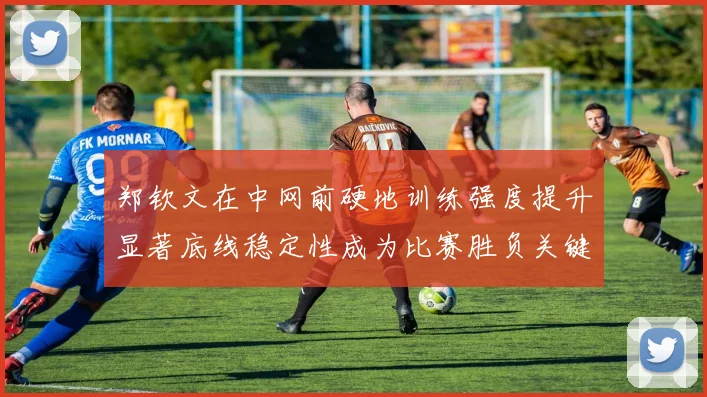 郑钦文在中网前硬地训练强度提升显著底线稳定性成为比赛胜负关键