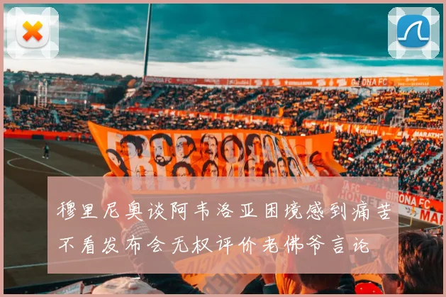 穆里尼奥谈阿韦洛亚困境感到痛苦不看发布会无权评价老佛爷言论