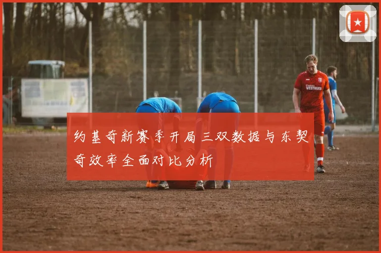 约基奇新赛季开局三双数据与东契奇效率全面对比分析