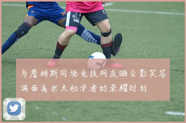 与詹姆斯同场竞技网友晒合影笑容满面高尔夫初学者的荣耀时刻