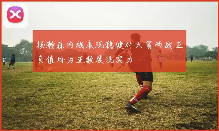 杨瀚森内线表现稳健对火箭两战正负值均为正数展现实力