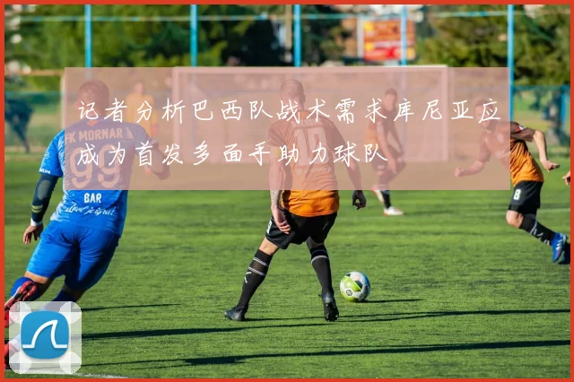 记者分析巴西队战术需求库尼亚应成为首发多面手助力球队
