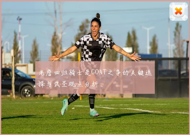 老詹回归骑士是GOAT之争的关键选择与武圣观点分析