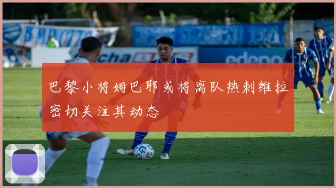 巴黎小将姆巴耶或将离队热刺维拉密切关注其动态