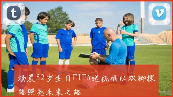 杨晨52岁生日FIFA送祝福以双脚探路照亮未来之路