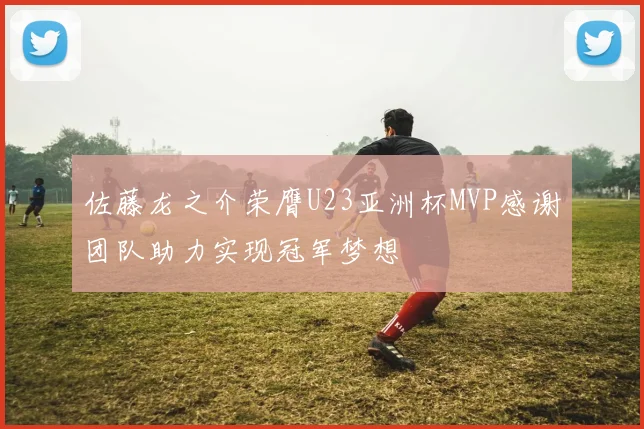 佐藤龙之介荣膺U23亚洲杯MVP感谢团队助力实现冠军梦想