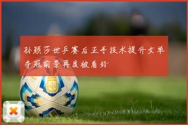 孙颖莎世乒赛后正手技术提升女单夺冠前景再度被看好