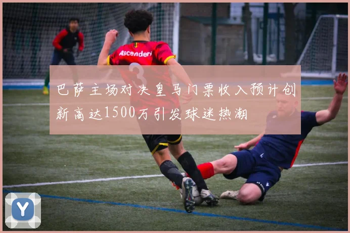 巴萨主场对决皇马门票收入预计创新高达1500万引发球迷热潮