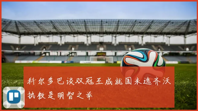科尔多巴谈双冠王成就国米选齐沃执教是明智之举