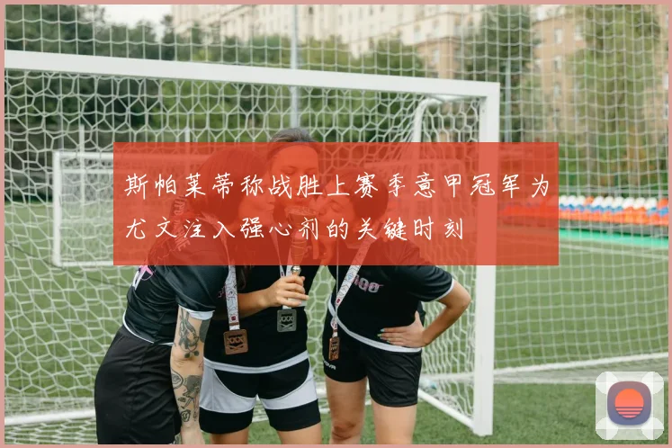 斯帕莱蒂称战胜上赛季意甲冠军为尤文注入强心剂的关键时刻