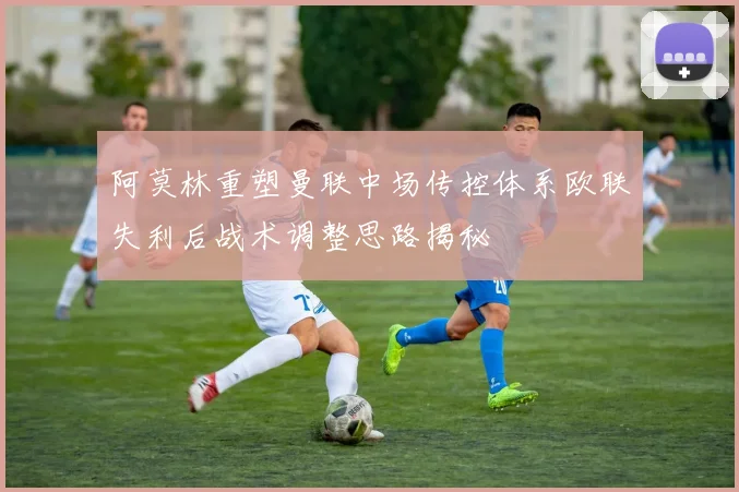 阿莫林重塑曼联中场传控体系欧联失利后战术调整思路揭秘