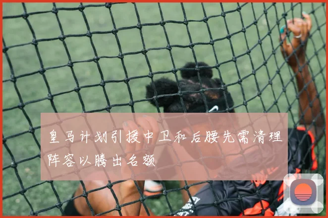 皇马计划引援中卫和后腰先需清理阵容以腾出名额