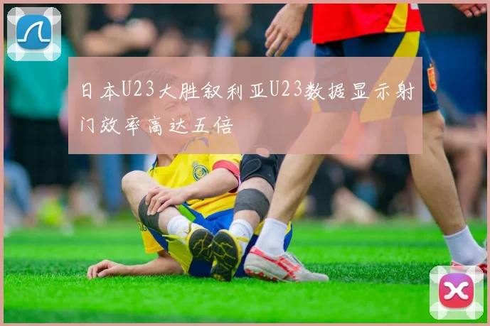 日本U23大胜叙利亚U23数据显示射门效率高达五倍