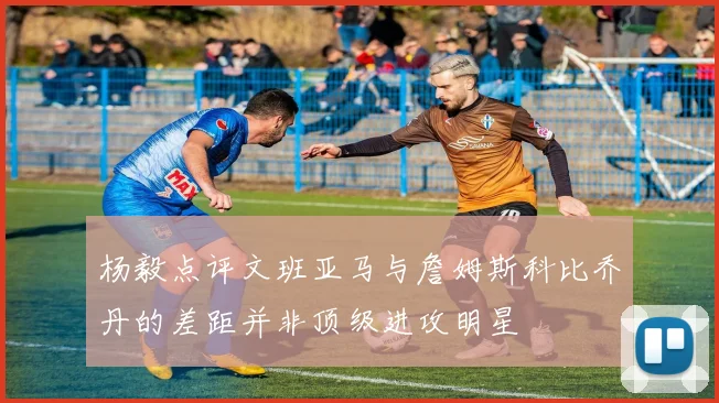杨毅点评文班亚马与詹姆斯科比乔丹的差距并非顶级进攻明星
