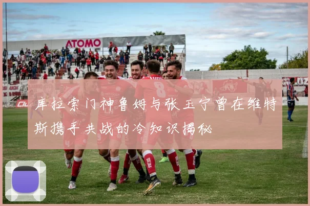 库拉索门神鲁姆与张玉宁曾在维特斯携手共战的冷知识揭秘