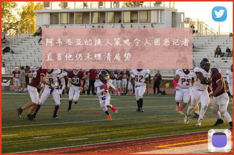 阿韦洛亚的换人策略令人困惑记者直言他仍未理清局势