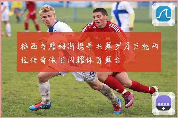 梅西与詹姆斯携手共舞岁月巨轮两位传奇依旧闪耀体育舞台