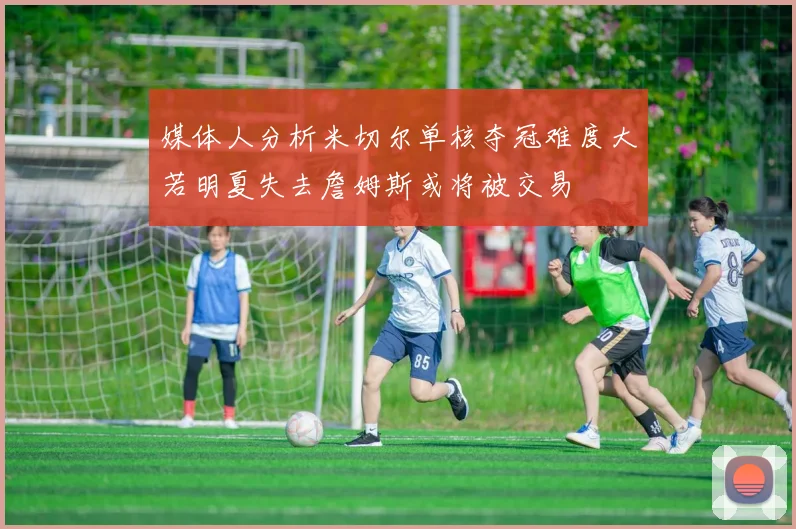 媒体人分析米切尔单核夺冠难度大若明夏失去詹姆斯或将被交易