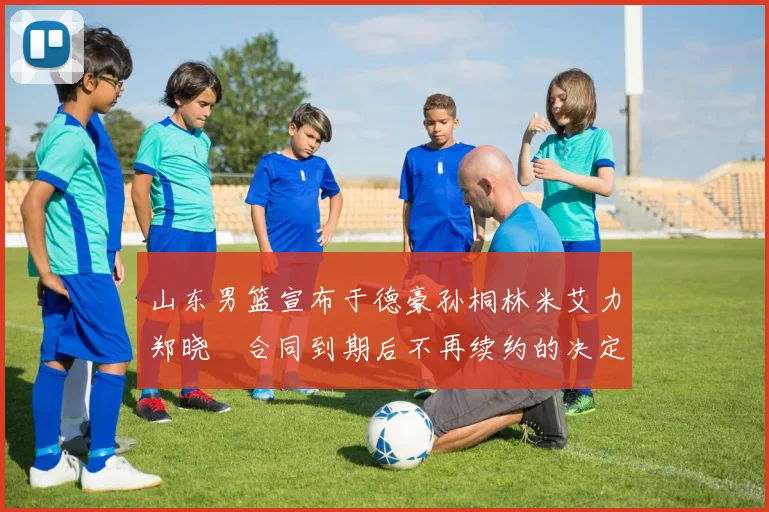 山东男篮宣布于德豪孙桐林米艾力郑晓垚合同到期后不再续约的决定